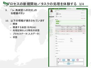 プロセスの新規開始／タスクの処理を体験する 3/4
9. 「1x. 再確認への対応」の
虫眼鏡ボタン
10. 以下の情報が表示されています
– 概要
– 関連する会話（社内SNS）
– 処理記録および現在の状態
– プロセスデータ（入力データ）
– 状態
 