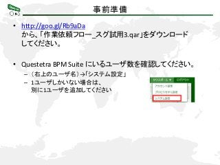 事前準備
• http://goo.gl/Rb9aDa
から、「作業依頼フロー_スグ試用3.qar」をダウンロード
してください。
• Questetra BPM Suite にいるユーザ数を確認してください。
– （右上のユーザ名）→「システム設定」
– 1ユーザしかいない場合は、
別に1ユーザを追加してください
 