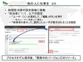 他の人に仕事を 3/9
• 処理担当者の設定画面に移動
• “担当者2” にて、以下の設定
– 「ユーザ: 〇〇」を選択して、「編集」ボタンを押す
• 他のユーザに変更して「確定」
– 「候補者の表示」で、選択したユーザが表示されることを確認
プロセスモデル保存後、 「開発中のバージョン○のリリース」
 