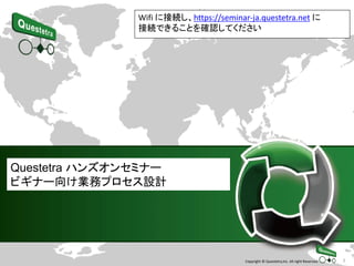 1Copyright © Questetra,Inc. All right Reserved.
Questetra ハンズオンセミナー
ビギナー向け業務プロセス設計
Wifi に接続し、https://seminar-ja.questetra.net に
接続できることを確認してください
 