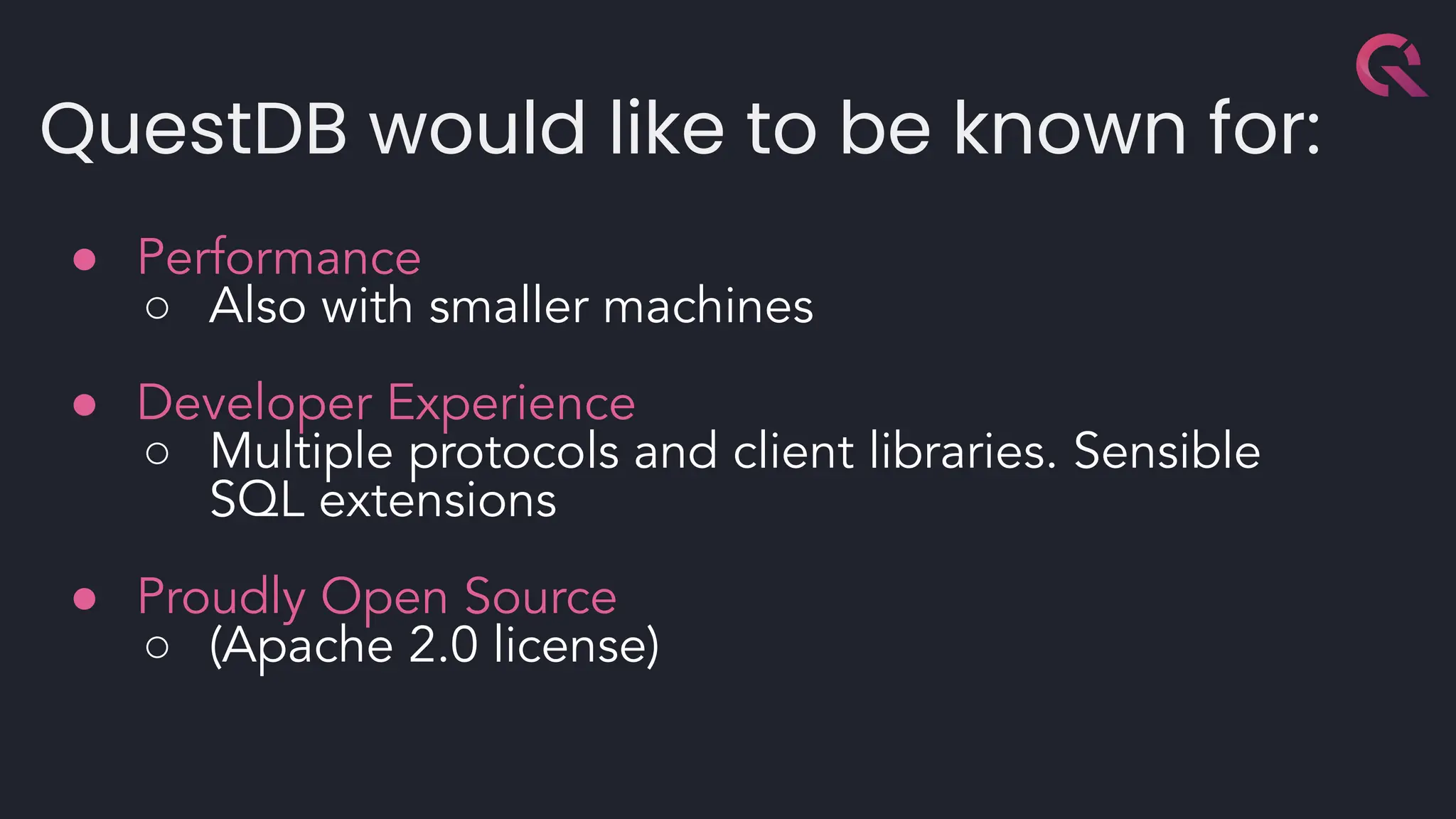 QuestDB would like to be known for:
● Performance
○ Also with smaller machines
● Developer Experience
○ Multiple protocols and client libraries. Sensible
SQL extensions
● Proudly Open Source
○ (Apache 2.0 license)
 