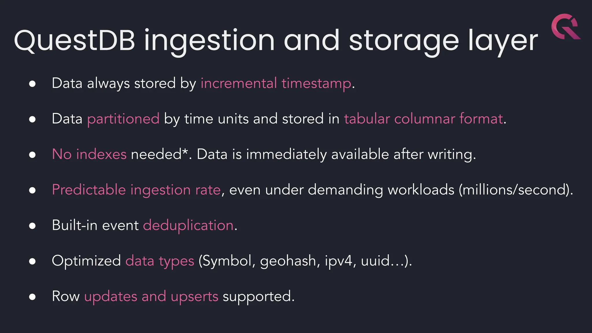 QuestDB ingestion and storage layer
● Data always stored by incremental timestamp.
● Data partitioned by time units and stored in tabular columnar format.
● No indexes needed*. Data is immediately available after writing.
● Predictable ingestion rate, even under demanding workloads (millions/second).
● Built-in event deduplication.
● Optimized data types (Symbol, geohash, ipv4, uuid…).
● Row updates and upserts supported.
 
