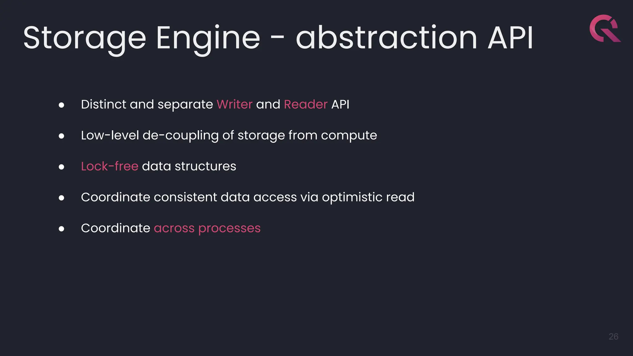 Storage Engine - abstraction API
26
● Distinct and separate Writer and Reader API
● Low-level de-coupling of storage from compute
● Lock-free data structures
● Coordinate consistent data access via optimistic read
● Coordinate across processes
 