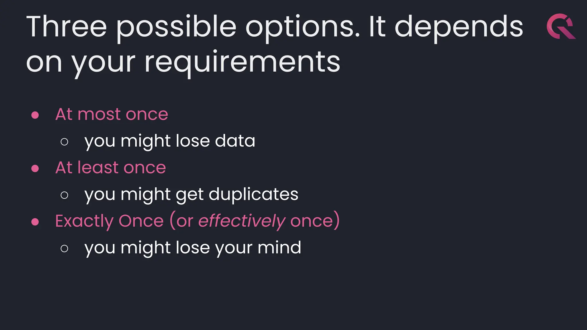 Three possible options. It depends
on your requirements
● At most once
○ you might lose data
● At least once
○ you might get duplicates
● Exactly Once (or effectively once)
○ you might lose your mind
 