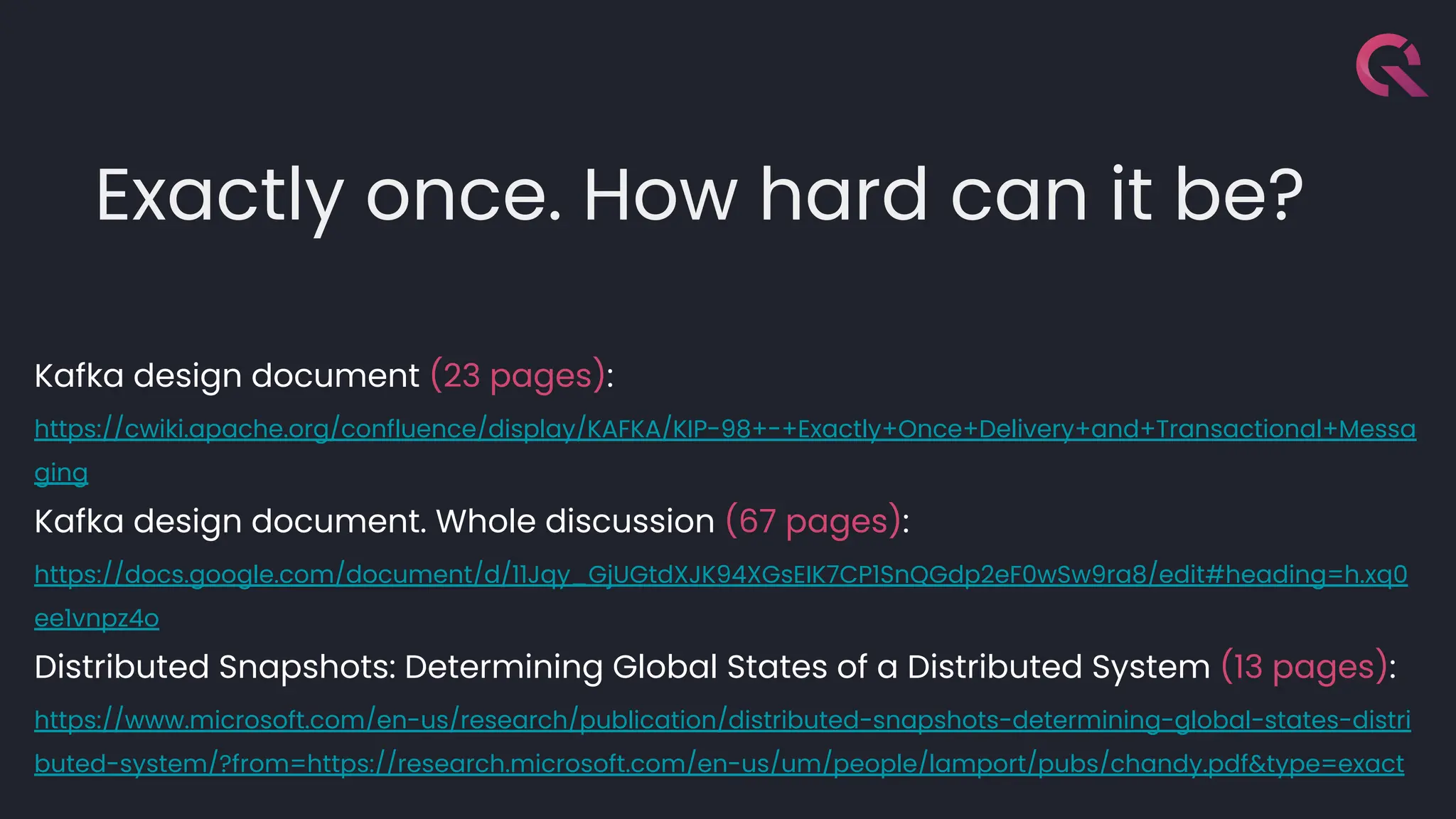 Exactly once. How hard can it be?
Kafka design document (23 pages):
https://cwiki.apache.org/confluence/display/KAFKA/KIP-98+-+Exactly+Once+Delivery+and+Transactional+Messa
ging
Kafka design document. Whole discussion (67 pages):
https://docs.google.com/document/d/11Jqy_GjUGtdXJK94XGsEIK7CP1SnQGdp2eF0wSw9ra8/edit#heading=h.xq0
ee1vnpz4o
Distributed Snapshots: Determining Global States of a Distributed System (13 pages):
https://www.microsoft.com/en-us/research/publication/distributed-snapshots-determining-global-states-distri
buted-system/?from=https://research.microsoft.com/en-us/um/people/lamport/pubs/chandy.pdf&type=exact
 