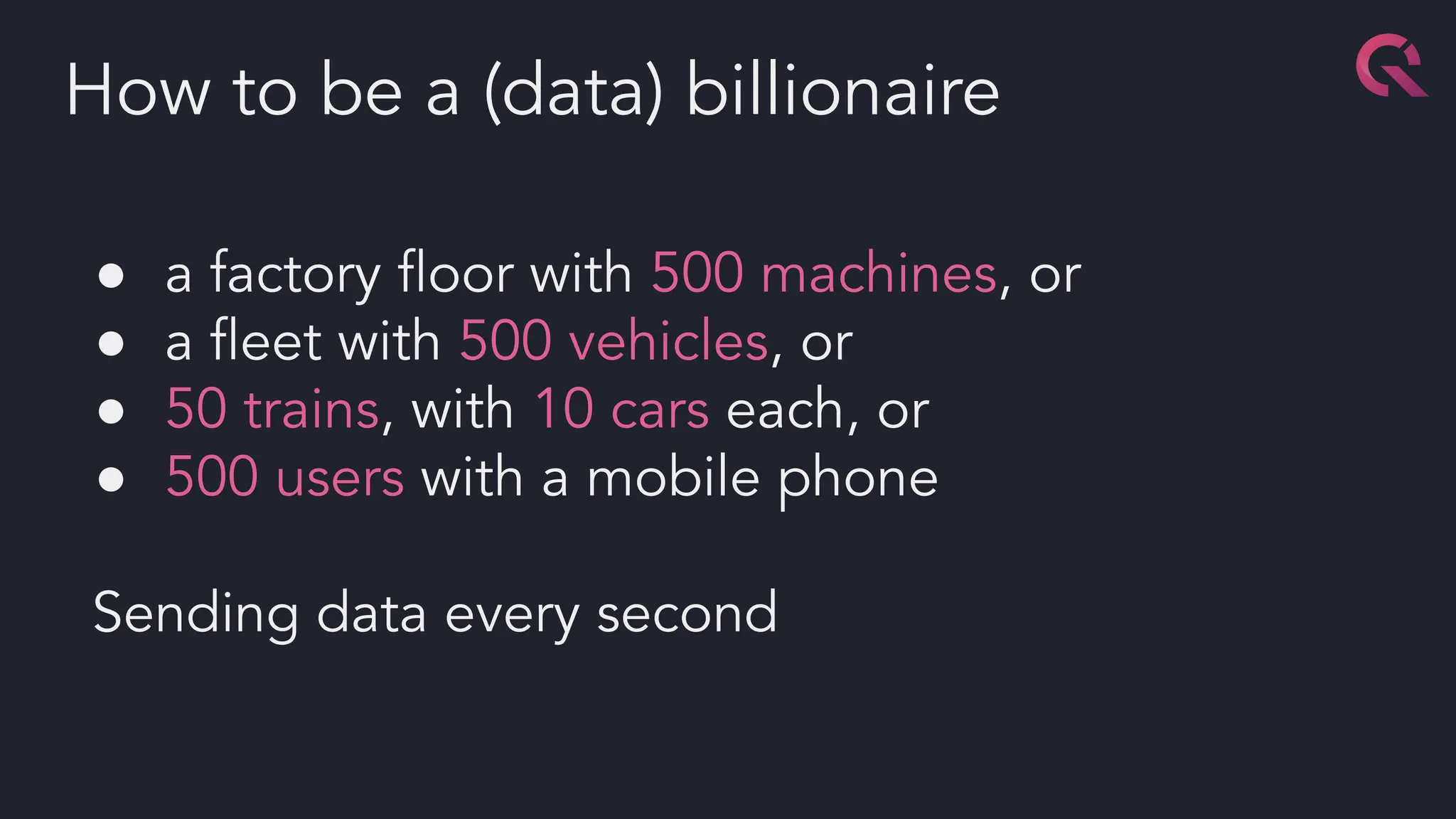 ● a factory ﬂoor with 500 machines, or
● a ﬂeet with 500 vehicles, or
● 50 trains, with 10 cars each, or
● 500 users with a mobile phone
Sending data every second
How to be a (data) billionaire
 