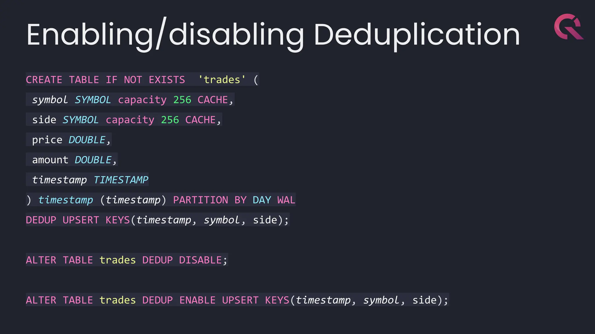 Enabling/disabling Deduplication
CREATE TABLE IF NOT EXISTS 'trades' (
symbol SYMBOL capacity 256 CACHE,
side SYMBOL capacity 256 CACHE,
price DOUBLE,
amount DOUBLE,
timestamp TIMESTAMP
) timestamp (timestamp) PARTITION BY DAY WAL
DEDUP UPSERT KEYS(timestamp, symbol, side);
ALTER TABLE trades DEDUP DISABLE;
ALTER TABLE trades DEDUP ENABLE UPSERT KEYS(timestamp, symbol, side);
 
