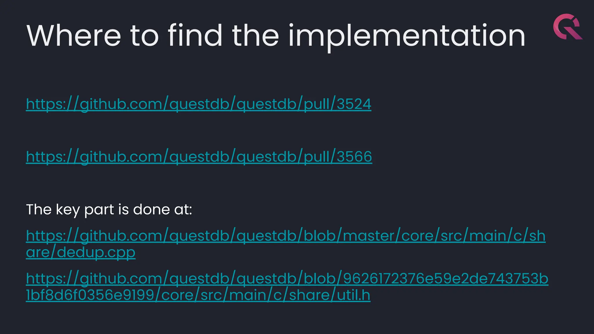 Where to find the implementation
https://github.com/questdb/questdb/pull/3524
https://github.com/questdb/questdb/pull/3566
The key part is done at:
https://github.com/questdb/questdb/blob/master/core/src/main/c/sh
are/dedup.cpp
https://github.com/questdb/questdb/blob/9626172376e59e2de743753b
1bf8d6f0356e9199/core/src/main/c/share/util.h
 