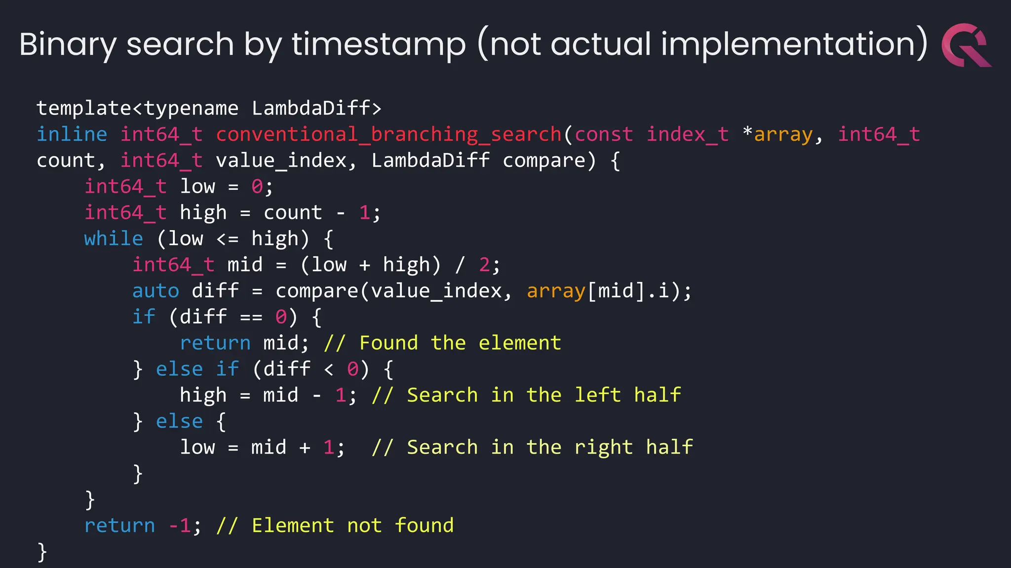 template<typename LambdaDiff>
inline int64_t conventional_branching_search(const index_t *array, int64_t
count, int64_t value_index, LambdaDiff compare) {
int64_t low = 0;
int64_t high = count - 1;
while (low <= high) {
int64_t mid = (low + high) / 2;
auto diff = compare(value_index, array[mid].i);
if (diff == 0) {
return mid; // Found the element
} else if (diff < 0) {
high = mid - 1; // Search in the left half
} else {
low = mid + 1; // Search in the right half
}
}
return -1; // Element not found
}
Binary search by timestamp (not actual implementation)
 