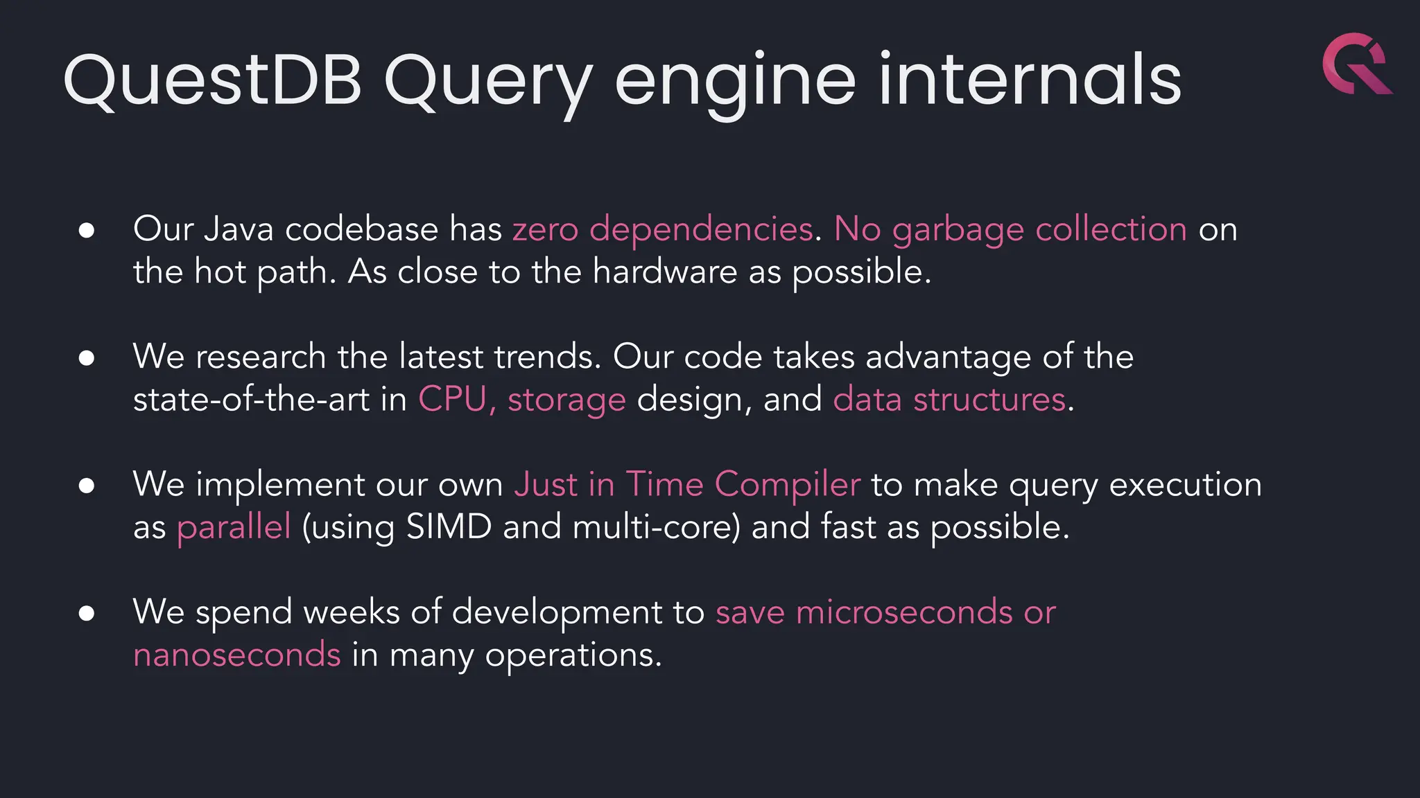 QuestDB Query engine internals
● Our Java codebase has zero dependencies. No garbage collection on
the hot path. As close to the hardware as possible.
● We research the latest trends. Our code takes advantage of the
state-of-the-art in CPU, storage design, and data structures.
● We implement our own Just in Time Compiler to make query execution
as parallel (using SIMD and multi-core) and fast as possible.
● We spend weeks of development to save microseconds or
nanoseconds in many operations.
 