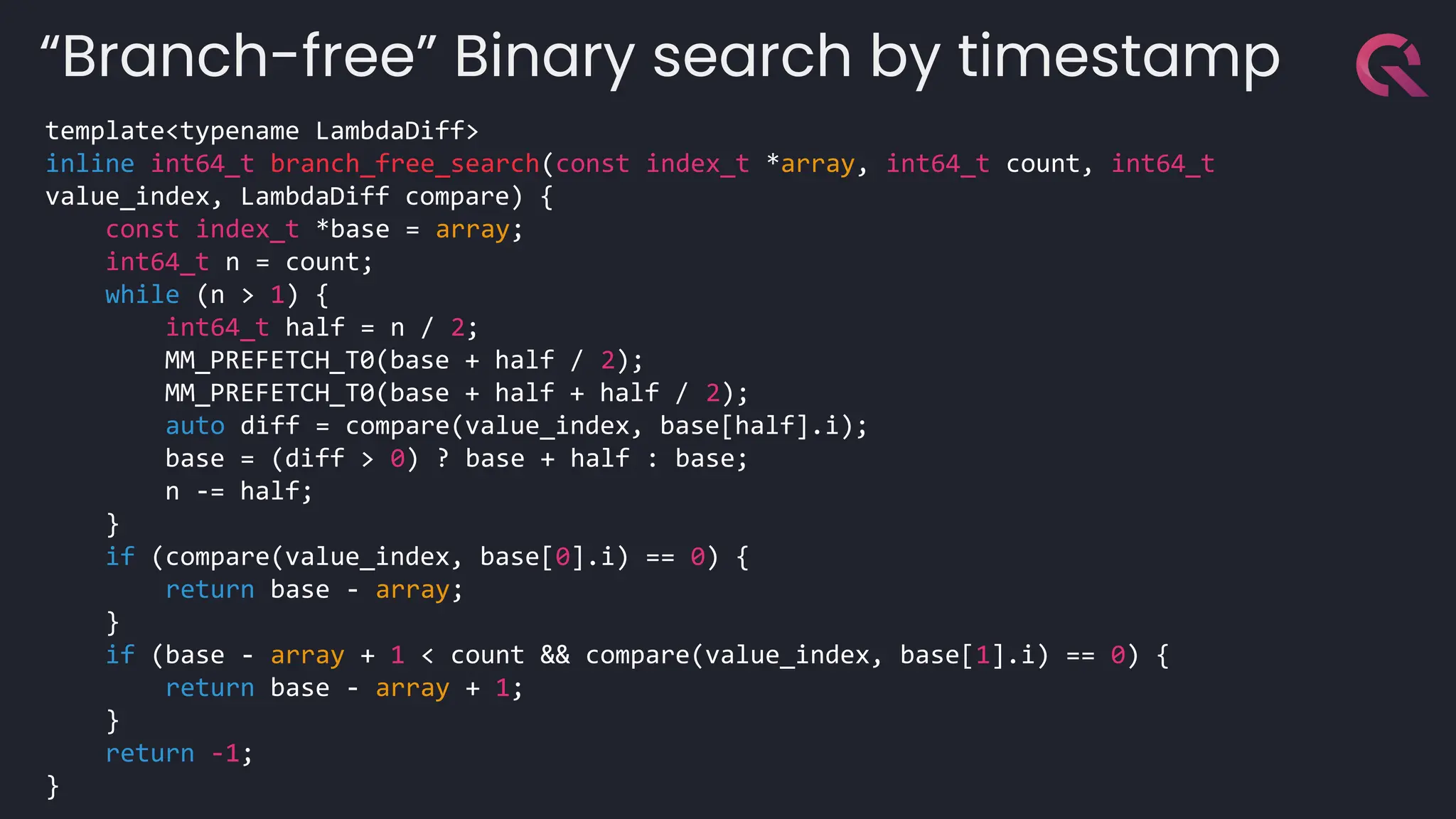 template<typename LambdaDiff>
inline int64_t branch_free_search(const index_t *array, int64_t count, int64_t
value_index, LambdaDiff compare) {
const index_t *base = array;
int64_t n = count;
while (n > 1) {
int64_t half = n / 2;
MM_PREFETCH_T0(base + half / 2);
MM_PREFETCH_T0(base + half + half / 2);
auto diff = compare(value_index, base[half].i);
base = (diff > 0) ? base + half : base;
n -= half;
}
if (compare(value_index, base[0].i) == 0) {
return base - array;
}
if (base - array + 1 < count && compare(value_index, base[1].i) == 0) {
return base - array + 1;
}
return -1;
}
“Branch-free” Binary search by timestamp
 