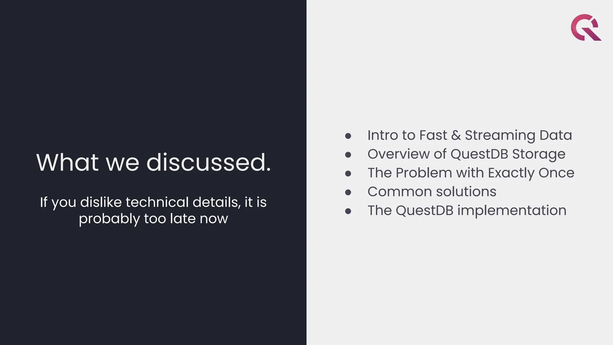 What we discussed.
If you dislike technical details, it is
probably too late now
● Intro to Fast & Streaming Data
● Overview of QuestDB Storage
● The Problem with Exactly Once
● Common solutions
● The QuestDB implementation
 