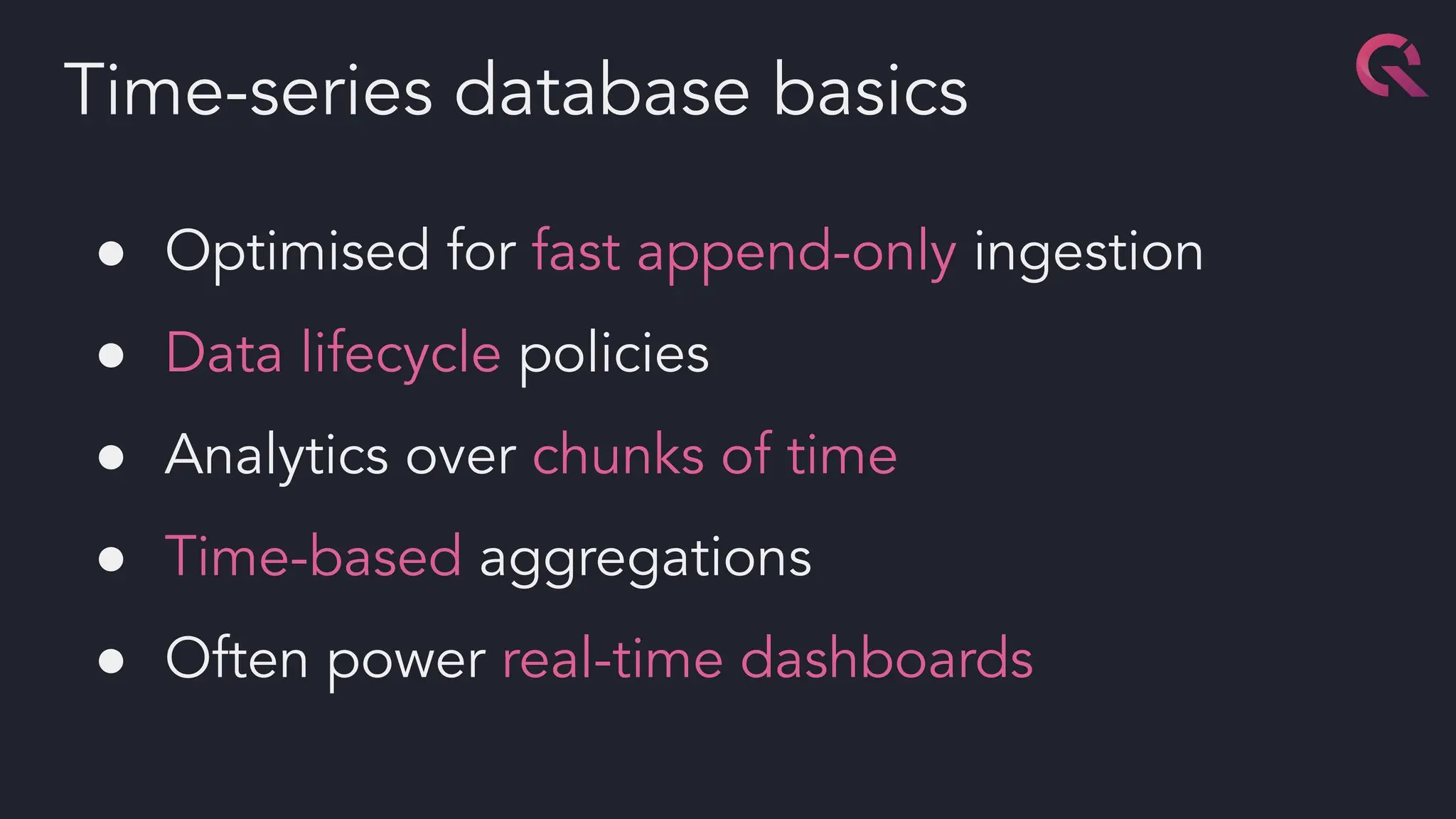 ● Optimised for fast append-only ingestion
● Data lifecycle policies
● Analytics over chunks of time
● Time-based aggregations
● Often power real-time dashboards
Time-series database basics
 