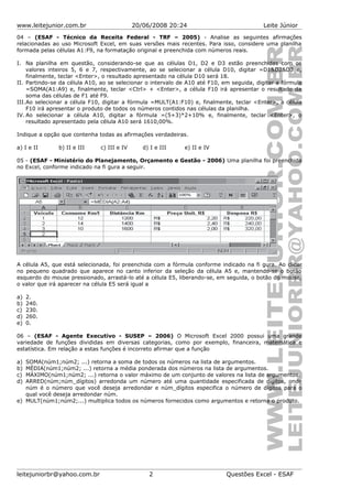 www.leitejunior.com.br 20/06/2008 20:24 Leite Júnior
04 – (ESAF - Técnico da Receita Federal - TRF – 2005) - Analise as seguintes afirmações
relacionadas ao uso Microsoft Excel, em suas versões mais recentes. Para isso, considere uma planilha
formada pelas células A1:F9, na formatação original e preenchida com números reais.
I. Na planilha em questão, considerando-se que as células D1, D2 e D3 estão preenchidas com os
valores inteiros 5, 6 e 7, respectivamente, ao se selecionar a célula D10, digitar =D1&D2&D3 e,
finalmente, teclar <Enter>, o resultado apresentado na célula D10 será 18.
II. Partindo-se da célula A10, ao se selecionar o intervalo de A10 até F10, em seguida, digitar a fórmula
=SOMA(A1:A9) e, finalmente, teclar <Ctrl> + <Enter>, a célula F10 irá apresentar o resultado da
soma das células de F1 até F9.
III.Ao selecionar a célula F10, digitar a fórmula =MULT(A1:F10) e, finalmente, teclar <Enter>, a célula
F10 irá apresentar o produto de todos os números contidos nas células da planilha.
IV. Ao selecionar a célula A10, digitar a fórmula =(5+3)*2+10% e, finalmente, teclar <Enter>, o
resultado apresentado pela célula A10 será 1610,00%.
Indique a opção que contenha todas as afirmações verdadeiras.
a) I e II b) II e III c) III e IV d) I e III e) II e IV
05 - (ESAF - Ministério do Planejamento, Orçamento e Gestão - 2006) Uma planilha foi preenchida
no Excel, conforme indicado na fi gura a seguir.
A célula A5, que está selecionada, foi preenchida com a fórmula conforme indicado na fi gura. Ao clicar
no pequeno quadrado que aparece no canto inferior da seleção da célula A5 e, mantendo-se o botão
esquerdo do mouse pressionado, arrastá-lo até a célula E5, liberando-se, em seguida, o botão do mouse,
o valor que irá aparecer na célula E5 será igual a
a) 2.
b) 240.
c) 230.
d) 260.
e) 0.
06 – (ESAF - Agente Executivo - SUSEP – 2006) O Microsoft Excel 2000 possui uma grande
variedade de funções divididas em diversas categorias, como por exemplo, financeira, matemática e
estatística. Em relação a estas funções é incorreto afirmar que a função
a) SOMA(núm1;núm2; ...) retorna a soma de todos os números na lista de argumentos.
b) MÉDIA(núm1;núm2; ...) retorna a média ponderada dos números na lista de argumentos.
c) MÁXIMO(núm1;núm2; ...) retorna o valor máximo de um conjunto de valores na lista de argumentos.
d) ARRED(núm;núm_dígitos) arredonda um número até uma quantidade especificada de dígitos, onde
núm é o número que você deseja arredondar e núm_dígitos especifica o número de dígitos para o
qual você deseja arredondar núm.
e) MULT(núm1;núm2;...) multiplica todos os números fornecidos como argumentos e retorna o produto.
leitejuniorbr@yahoo.com.br 2 Questões Excel - ESAF
 