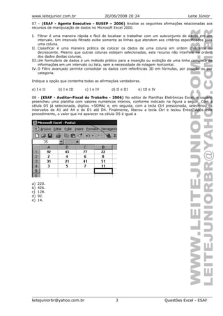 www.leitejunior.com.br 20/06/2008 20:24 Leite Júnior
07 – (ESAF - Agente Executivo - SUSEP – 2006) Analise as seguintes afirmações relacionadas aos
recursos de manipulação de dados no Microsoft Excel 2000.
I. Filtrar é uma maneira rápida e fácil de localizar e trabalhar com um subconjunto de dados em um
intervalo. Um intervalo filtrado exibe somente as linhas que atendem aos critérios especificados para
uma coluna.
II. Classificar é uma maneira prática de colocar os dados de uma coluna em ordem crescente ou
decrescente. Mesmo que outras colunas estejam selecionadas, este recurso não interfere na ordem
dos dados destas colunas.
III.Um formulário de dados é um método prático para a inserção ou exibição de uma linha completa de
informações em um intervalo ou lista, sem a necessidade de rolagem horizontal.
IV. O Filtro avançado permite consolidar os dados com referências 3D em fórmulas, por posição ou por
categoria.
Indique a opção que contenha todas as afirmações verdadeiras.
a) I e II b) I e III c) I e IV d) II e III e) III e IV
08 - (ESAF - Auditor-Fiscal do Trabalho - 2006) No editor de Planilhas Eletrônicas Excel, o usuário
preencheu uma planilha com valores numéricos inteiros, conforme indicado na figura a seguir. Com a
célula D5 já selecionada, digitou =SOMA( e, em seguida, com a tecla Ctrl pressionada, selecionou os
intervalos de A1 até A4 e de D1 até D4. Finalmente, liberou a tecla Ctrl e teclou Enter. Após este
procedimento, o valor que irá aparecer na célula D5 é igual a
a) 220.
b) 426.
c) 128.
d) 92.
e) 14.
leitejuniorbr@yahoo.com.br 3 Questões Excel - ESAF
 