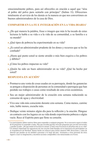 emocionalmente pobres, para así ofrecerlos en oración a aquel que “alza
al pobre del polvo para sentarlo con príncipes” (Salmo 11). Ofrecernos
totalmente al servicio de los demás es la manera en que nos convertimos en
buenos administradores de la casa de Dios.

compaRtiR En la fE E intEGRación En la Vida diaRia1

       ¿De qué manera la palabra, frase o imagen que más le ha tocado de estas
        lecturas le habla a su vida o a la vida de su comunidad, a su familia o a
        su mundo?
       ¿Qué tipos de pobreza ha experimentado en su vida?
       ¿Es usted un administrador prudente de los dones y recursos que se les ha
        confiado?
       ¿Hasta qué punto usted se siente atraído o más bien esquiva a los pobres
        y débiles?
       ¿Cómo los pobres impactan su vida?
       ¿Quién ha sido un buen administrador en su vida? ¿Qué ha hecho por
        usted?
REspuEsta En acción2

       Promueva una venta de cosas usadas en su parroquia, donde las ganancias
        se pongan a disposición de personas en la comunidad o parroquia que han
        perdido sus trabajos o casas como resultado de esta crisis económica.
       Sea un mejor administrador de la creación esta semana reduciendo su
        consumo de agua y electricidad.
       Viva una vida más consciente durante esta semana. Coma menos, camine
        más, hable menos, escuche más.
       Dedique veinte minutos algún día para la reflexión y la oración. Póngase
        en contacto con los lugares en su vida donde experimenta pobreza o algún
        vacío. Rece al Espíritu para que llene su corazón.
    1
      Los participantes deben sentirse libres para responder a cualquier pregunta. No es necesario seguir el orden
      de las preguntas ni responder a todas. Hay que recordar que hay otras dos preguntas que son más universales
      y pueden ayudar: ¿De qué modo la Escritura le anima? ¿Cómo estas Escrituras le desafían más en su vida?
    2
      Un número importante de sugerencias de esta sección están basadas en la experiencia de participantes en
      la Arquidiócesis de Hartford. Hemos hecho un esfuerzo para incluir números 800, direcciones y sitios de
      Internet que puedan ser de utilidad a personas a lo largo del país. Animamos a otras personas de otros
      lugares a usar su imaginación y encontrar acciones comparables a las mencionadas en el texto.


4
 