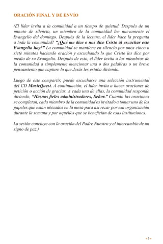oRación final y dE EnVÍo

(El líder invita a la comunidad a un tiempo de quietud. Después de un
minuto de silencio, un miembro de la comunidad lee nuevamente el
Evangelio del domingo. Después de la lectura, el líder hace la pregunta
a toda la comunidad? “¿Qué me dice o nos dice Cristo al escuchar este
Evangelio hoy?” La comunidad se mantiene en silencio por unos cinco o
siete minutos haciendo oración y escuchando lo que Cristo les dice por
medio de su Evangelio. Después de esto, el líder invita a los miembros de
la comunidad a simplemente mencionar una o dos palabras o un breve
pensamiento que capture lo que Jesús les estaba diciendo.

Luego de este compartir, puede escucharse una selección instrumental
del CD MusicQuest. A continuación, el líder invita a hacer oraciones de
petición o acción de gracias. A cada una de ellas, la comunidad responde
diciendo, “Haznos fieles administradores, Señor.” Cuando las oraciones
se completan, cada miembro de la comunidad es invitado a tomar uno de los
papeles que están ubicados en la mesa para así rezar por esa organización
durante la semana y por aquellos que se benefician de esas instituciones.

La sesión concluye con la oración del Padre Nuestro y el intercambio de un
signo de paz.)




                                                                         5
 
