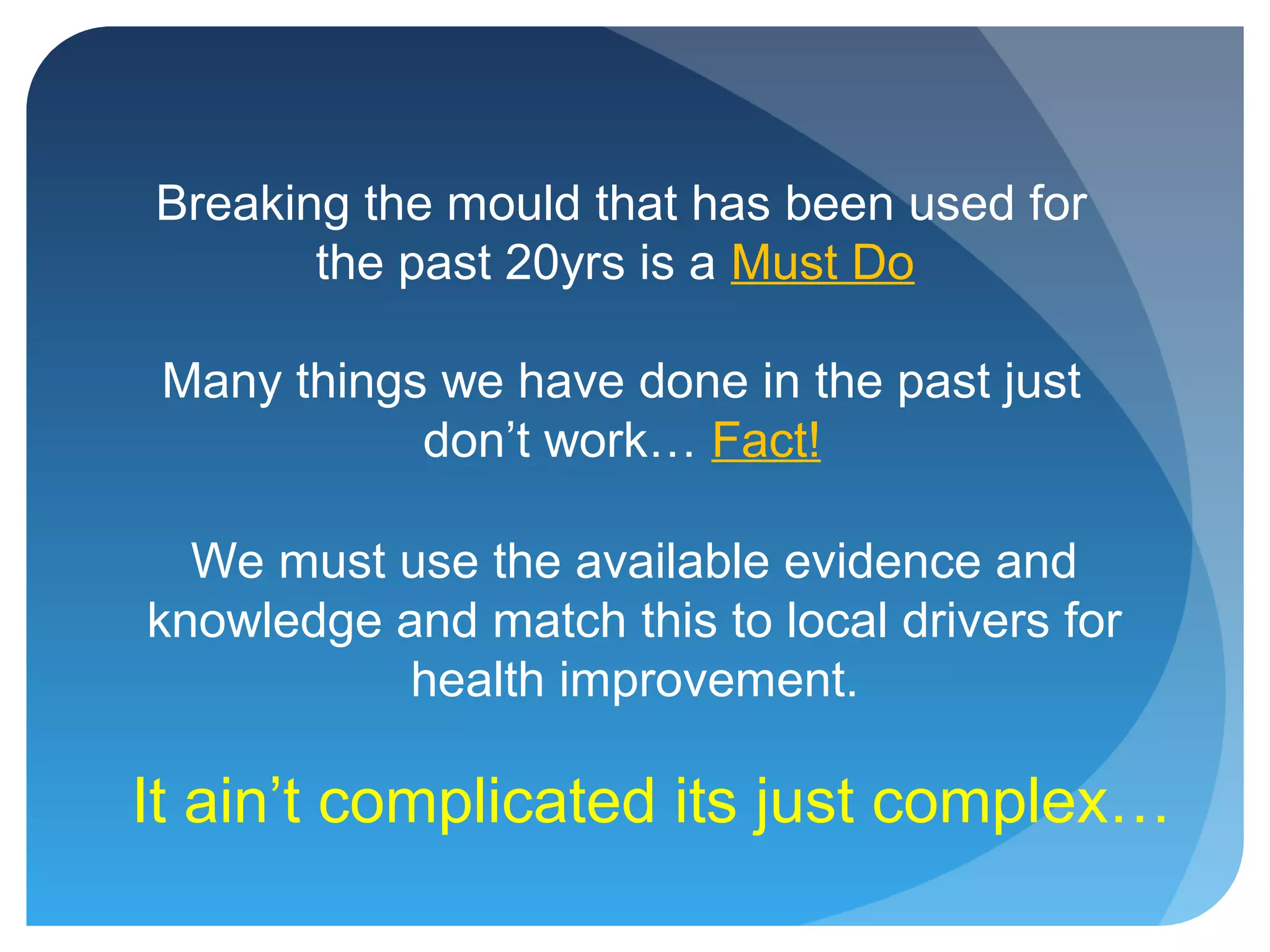 Breaking the mould that has been used for
the past 20yrs is a Must Do
Many things we have done in the past just
don’t work… Fact!
We must use the available evidence and
knowledge and match this to local drivers for
health improvement.
It ain’t complicated its just complex…
 