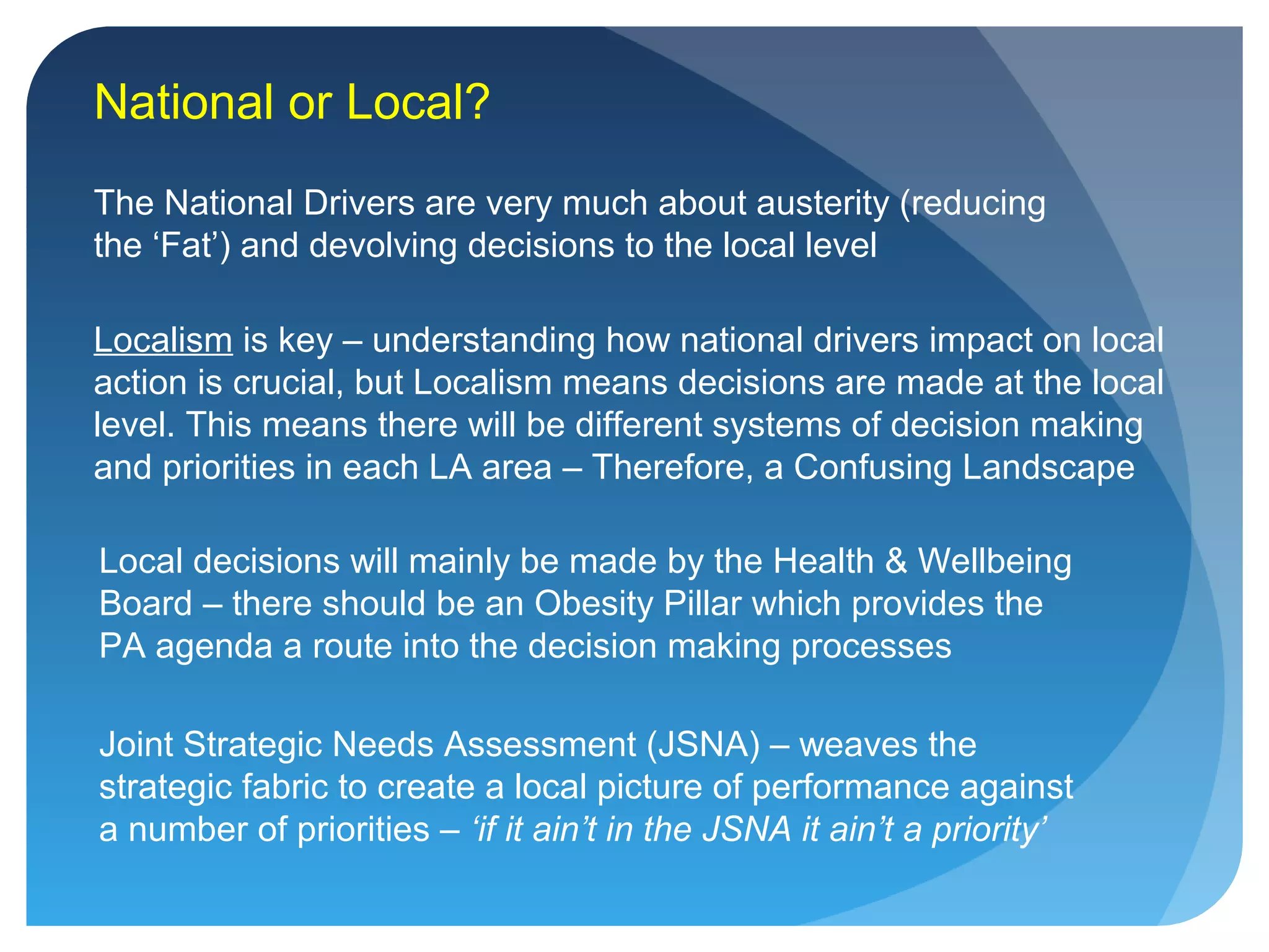 National or Local?
The National Drivers are very much about austerity (reducing
the ‘Fat’) and devolving decisions to the local level
Localism is key – understanding how national drivers impact on local
action is crucial, but Localism means decisions are made at the local
level. This means there will be different systems of decision making
and priorities in each LA area – Therefore, a Confusing Landscape
Local decisions will mainly be made by the Health & Wellbeing
Board – there should be an Obesity Pillar which provides the
PA agenda a route into the decision making processes
Joint Strategic Needs Assessment (JSNA) – weaves the
strategic fabric to create a local picture of performance against
a number of priorities – ‘if it ain’t in the JSNA it ain’t a priority’
 