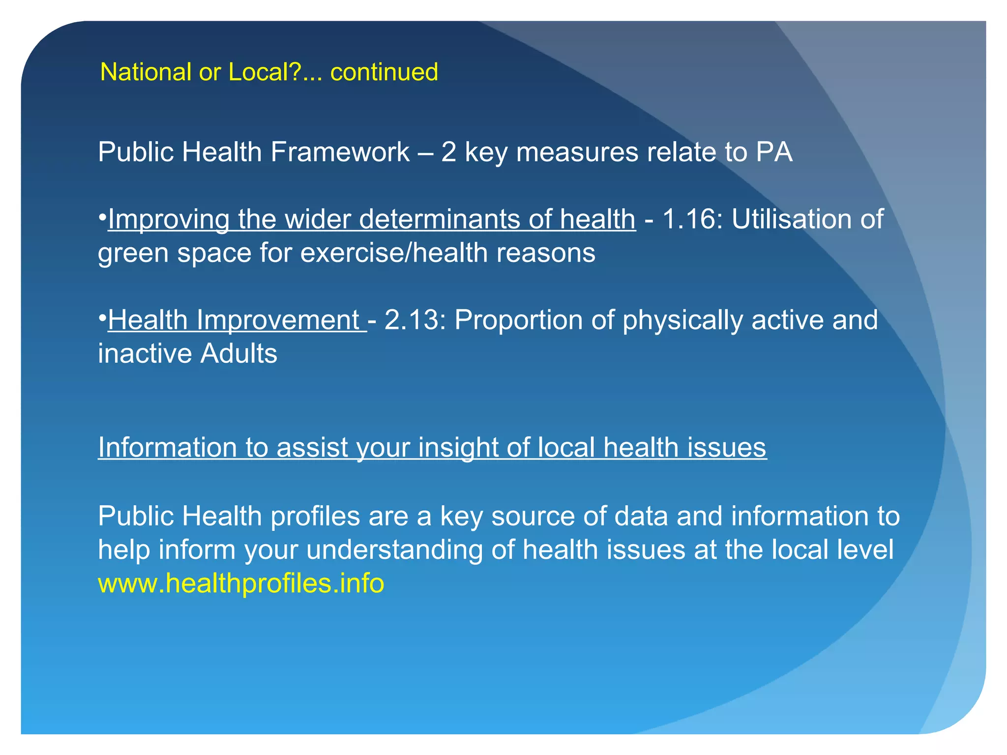 Public Health Framework – 2 key measures relate to PA
•Improving the wider determinants of health - 1.16: Utilisation of
green space for exercise/health reasons
•Health Improvement - 2.13: Proportion of physically active and
inactive Adults
National or Local?... continued
Public Health profiles are a key source of data and information to
help inform your understanding of health issues at the local level
www.healthprofiles.info
Information to assist your insight of local health issues
 