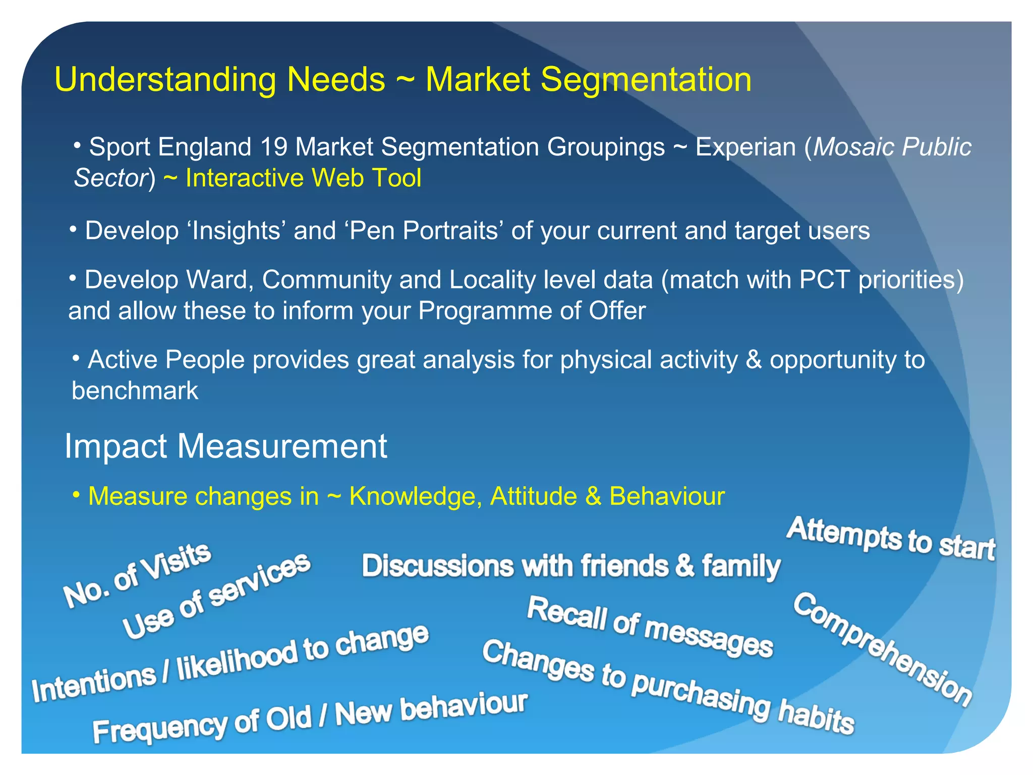 Understanding Needs ~ Market Segmentation
• Sport England 19 Market Segmentation Groupings ~ Experian (Mosaic Public
Sector) ~ Interactive Web Tool
• Develop ‘Insights’ and ‘Pen Portraits’ of your current and target users
• Develop Ward, Community and Locality level data (match with PCT priorities)
and allow these to inform your Programme of Offer
Impact Measurement
• Measure changes in ~ Knowledge, Attitude & Behaviour
• Active People provides great analysis for physical activity & opportunity to
benchmark
 