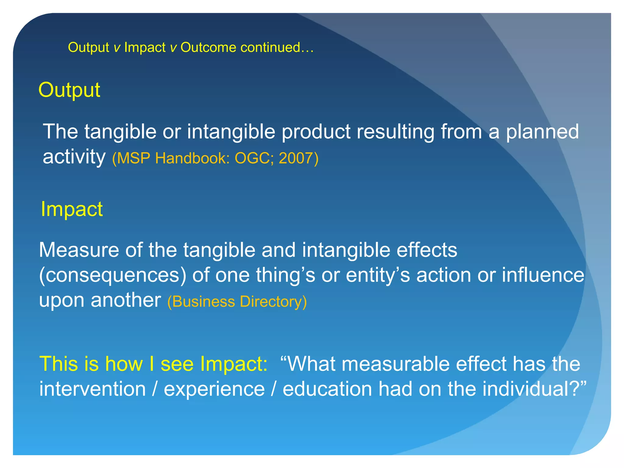 Output v Impact v Outcome continued…
Impact
Measure of the tangible and intangible effects
(consequences) of one thing’s or entity’s action or influence
upon another (Business Directory)
This is how I see Impact: “What measurable effect has the
intervention / experience / education had on the individual?”
Output
The tangible or intangible product resulting from a planned
activity (MSP Handbook: OGC; 2007)
 