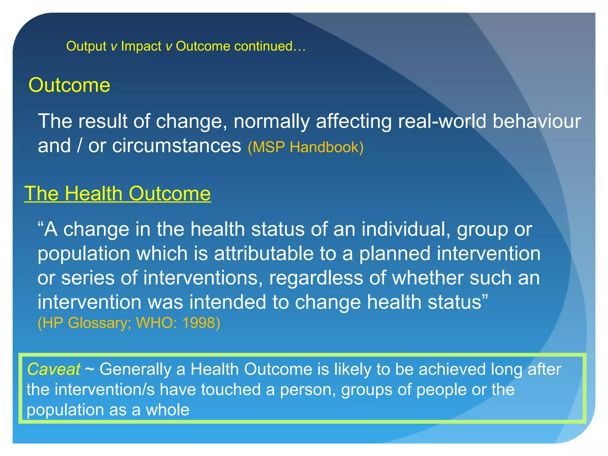 Output v Impact v Outcome continued…
The Health Outcome
“A change in the health status of an individual, group or
population which is attributable to a planned intervention
or series of interventions, regardless of whether such an
intervention was intended to change health status”
(HP Glossary; WHO: 1998)
Caveat ~ Generally a Health Outcome is likely to be achieved long after
the intervention/s have touched a person, groups of people or the
population as a whole
Outcome
The result of change, normally affecting real-world behaviour
and / or circumstances (MSP Handbook)
 