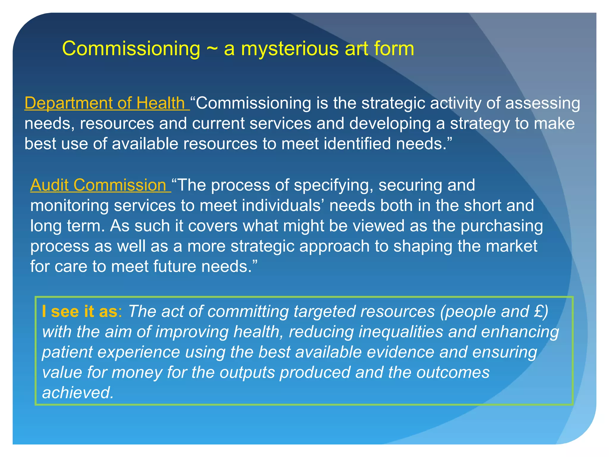 Commissioning ~ a mysterious art form
Department of Health “Commissioning is the strategic activity of assessing
needs, resources and current services and developing a strategy to make
best use of available resources to meet identified needs.”
Audit Commission “The process of specifying, securing and
monitoring services to meet individuals’ needs both in the short and
long term. As such it covers what might be viewed as the purchasing
process as well as a more strategic approach to shaping the market
for care to meet future needs.”
I see it as: The act of committing targeted resources (people and £)
with the aim of improving health, reducing inequalities and enhancing
patient experience using the best available evidence and ensuring
value for money for the outputs produced and the outcomes
achieved.
 