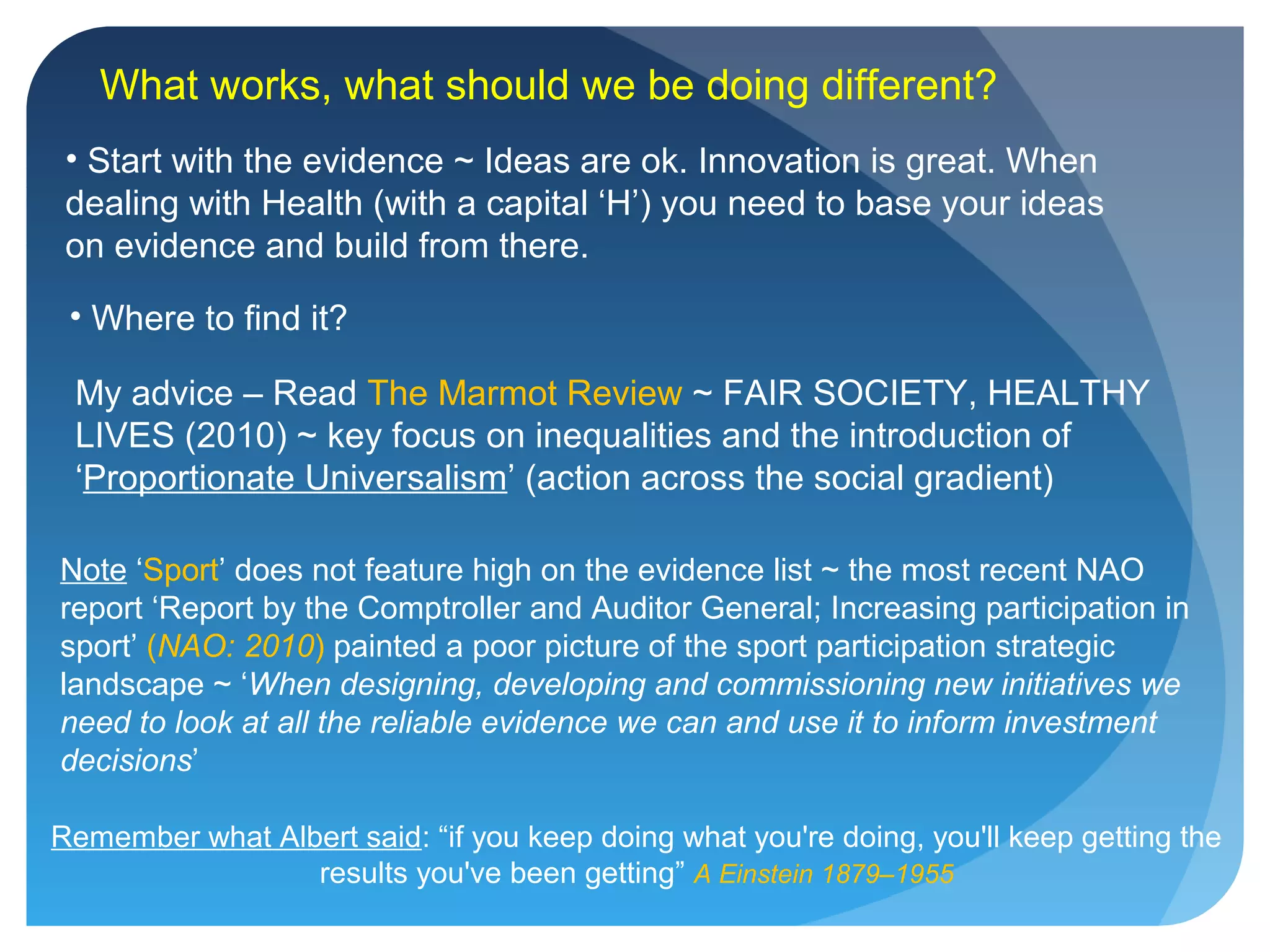 What works, what should we be doing different?
Remember what Albert said: “if you keep doing what you're doing, you'll keep getting the
results you've been getting” A Einstein 1879–1955
Note ‘Sport’ does not feature high on the evidence list ~ the most recent NAO
report ‘Report by the Comptroller and Auditor General; Increasing participation in
sport’ (NAO: 2010) painted a poor picture of the sport participation strategic
landscape ~ ‘When designing, developing and commissioning new initiatives we
need to look at all the reliable evidence we can and use it to inform investment
decisions’
• Start with the evidence ~ Ideas are ok. Innovation is great. When
dealing with Health (with a capital ‘H’) you need to base your ideas
on evidence and build from there.
• Where to find it?
My advice – Read The Marmot Review ~ FAIR SOCIETY, HEALTHY
LIVES (2010) ~ key focus on inequalities and the introduction of
‘Proportionate Universalism’ (action across the social gradient)
 