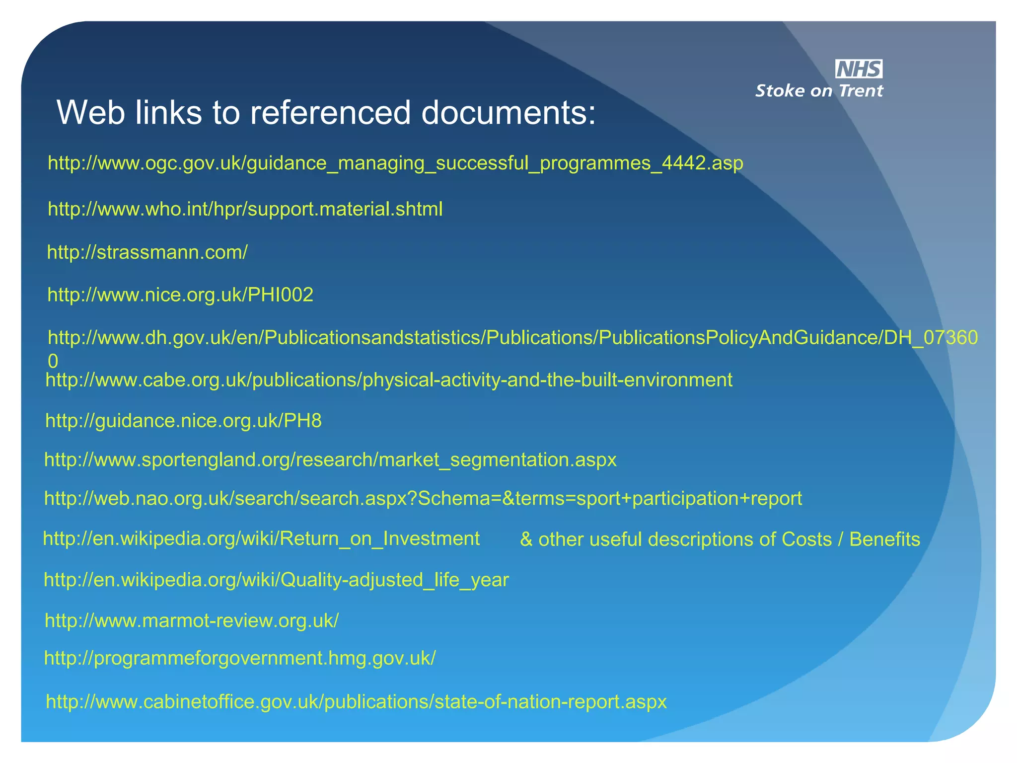 Web links to referenced documents:
http://strassmann.com/
http://www.ogc.gov.uk/guidance_managing_successful_programmes_4442.asp
http://www.who.int/hpr/support.material.shtml
http://www.nice.org.uk/PHI002
http://guidance.nice.org.uk/PH8
http://www.dh.gov.uk/en/Publicationsandstatistics/Publications/PublicationsPolicyAndGuidance/DH_07360
0
http://www.cabe.org.uk/publications/physical-activity-and-the-built-environment
http://www.sportengland.org/research/market_segmentation.aspx
http://web.nao.org.uk/search/search.aspx?Schema=&terms=sport+participation+report
http://en.wikipedia.org/wiki/Return_on_Investment
http://www.marmot-review.org.uk/
http://programmeforgovernment.hmg.gov.uk/
http://www.cabinetoffice.gov.uk/publications/state-of-nation-report.aspx
& other useful descriptions of Costs / Benefits
http://en.wikipedia.org/wiki/Quality-adjusted_life_year
 