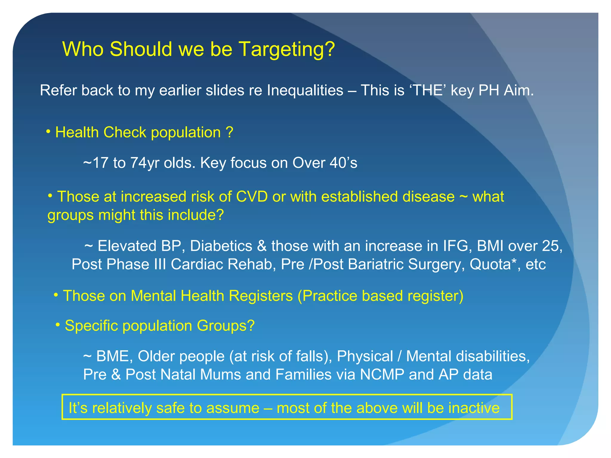 Who Should we be Targeting?
Refer back to my earlier slides re Inequalities – This is ‘THE’ key PH Aim.
• Health Check population ?
~17 to 74yr olds. Key focus on Over 40’s
• Those at increased risk of CVD or with established disease ~ what
groups might this include?
• Those on Mental Health Registers (Practice based register)
• Specific population Groups?
~ BME, Older people (at risk of falls), Physical / Mental disabilities,
Pre & Post Natal Mums and Families via NCMP and AP data
~ Elevated BP, Diabetics & those with an increase in IFG, BMI over 25,
Post Phase III Cardiac Rehab, Pre /Post Bariatric Surgery, Quota*, etc
It’s relatively safe to assume – most of the above will be inactive
 