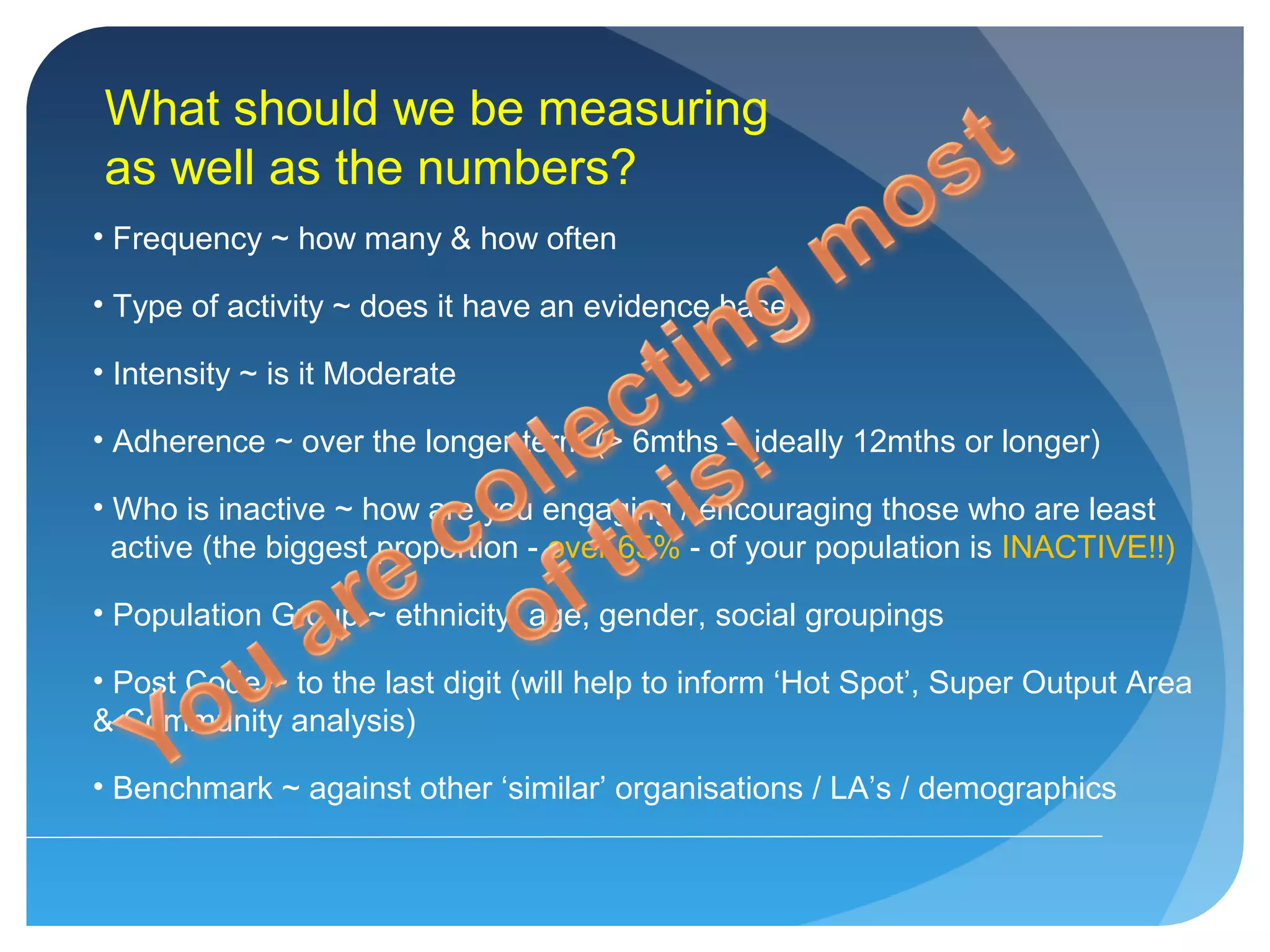 What should we be measuring
as well as the numbers?
• Frequency ~ how many & how often
• Type of activity ~ does it have an evidence base
• Intensity ~ is it Moderate
• Adherence ~ over the longer term (> 6mths – ideally 12mths or longer)
• Who is inactive ~ how are you engaging / encouraging those who are least
active (the biggest proportion - over 65% - of your population is INACTIVE!!)
• Population Group ~ ethnicity, age, gender, social groupings
• Post Code ~ to the last digit (will help to inform ‘Hot Spot’, Super Output Area
& Community analysis)
• Benchmark ~ against other ‘similar’ organisations / LA’s / demographics
 