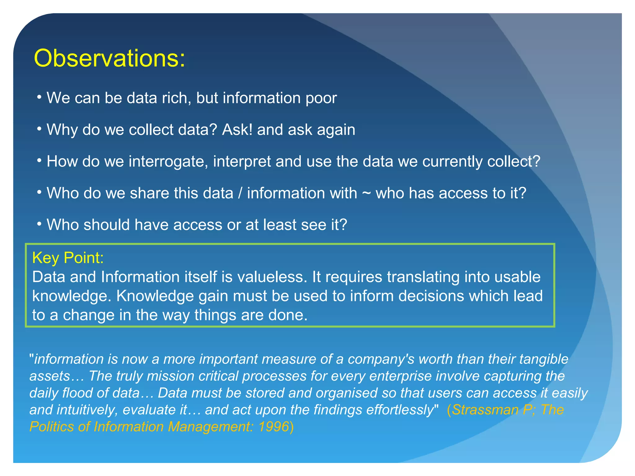 • We can be data rich, but information poor
• Why do we collect data? Ask! and ask again
• How do we interrogate, interpret and use the data we currently collect?
• Who do we share this data / information with ~ who has access to it?
• Who should have access or at least see it?
Key Point:
Data and Information itself is valueless. It requires translating into usable
knowledge. Knowledge gain must be used to inform decisions which lead
to a change in the way things are done.
Observations:
"information is now a more important measure of a company's worth than their tangible
assets… The truly mission critical processes for every enterprise involve capturing the
daily flood of data… Data must be stored and organised so that users can access it easily
and intuitively, evaluate it… and act upon the findings effortlessly" (Strassman P; The
Politics of Information Management: 1996)
 