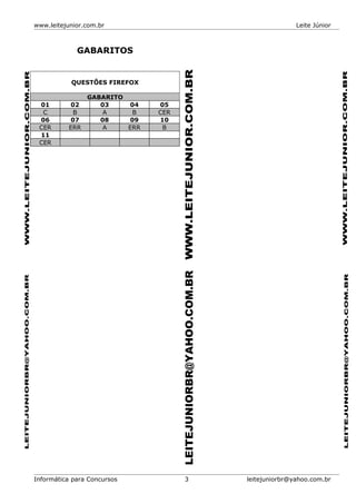 www.leitejunior.com.br Leite Júnior
GABARITOS
QUESTÕES FIREFOX
GABARITO
01 02 03 04 05
C B A B CER
06 07 08 09 10
CER ERR A ERR B
11
CER
Informática para Concursos 3 leitejuniorbr@yahoo.com.br
 