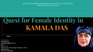 Quest for Female Identity in
KAMALA DAS
MAHARAJA KRISHNAKUMARSINHJI BHAVNAGAR UNIVERSITY
DEPARTMENT OF ENGLISH
Presented by :
Bhatt Riddhi D.
riddhi28bhatt@gmail.com
Sem : 3
Roll no. : 15
Paper name : Indian English Literature – Post-
Independence
PG Year : 2020-2022
 
