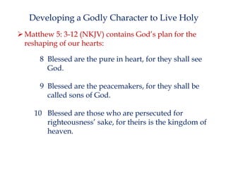 Developing a Godly Character to Live Holy
 Matthew 5: 3-12 (NKJV) contains God’s plan for the
reshaping of our hearts:

8 Blessed are the pure in heart, for they shall see
God.
9 Blessed are the peacemakers, for they shall be
called sons of God.
10 Blessed are those who are persecuted for
righteousness’ sake, for theirs is the kingdom of
heaven.

 