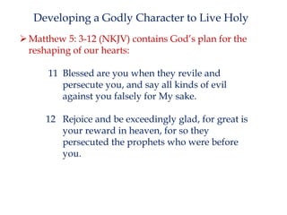 Developing a Godly Character to Live Holy
 Matthew 5: 3-12 (NKJV) contains God’s plan for the
reshaping of our hearts:

11 Blessed are you when they revile and
persecute you, and say all kinds of evil
against you falsely for My sake.
12 Rejoice and be exceedingly glad, for great is
your reward in heaven, for so they
persecuted the prophets who were before
you.

 