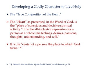 Developing a Godly Character to Live Holy
 The “True Composition of the Heart”
 The “Heart” as presented in the Word of God, is
the “place of conscious and decisive spiritual
activity.” It is the all-inclusive expression for a
person as a whole; his feelings, desires, passions,
thoughts, understanding, and will.”
 It is the “center of a person, the place to which God
turns.” *

 * J. Stowell, Fan the Flame, Quest for Holiness, Adult Lesson, p. 25

 