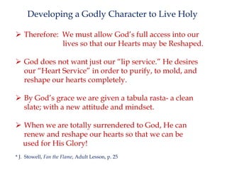 Developing a Godly Character to Live Holy
 Therefore: We must allow God’s full access into our
lives so that our Hearts may be Reshaped.
 God does not want just our “lip service.” He desires
our “Heart Service” in order to purify, to mold, and
reshape our hearts completely.

 By God’s grace we are given a tabula rasta- a clean
slate; with a new attitude and mindset.
 When we are totally surrendered to God, He can
renew and reshape our hearts so that we can be
used for His Glory!
* J. Stowell, Fan the Flame, Adult Lesson, p. 25

 