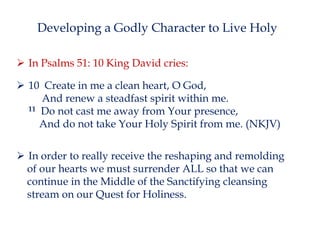 Developing a Godly Character to Live Holy
 In Psalms 51: 10 King David cries:

 10 Create in me a clean heart, O God,
And renew a steadfast spirit within me.
11 Do not cast me away from Your presence,
And do not take Your Holy Spirit from me. (NKJV)
 In order to really receive the reshaping and remolding
of our hearts we must surrender ALL so that we can
continue in the Middle of the Sanctifying cleansing
stream on our Quest for Holiness.

 