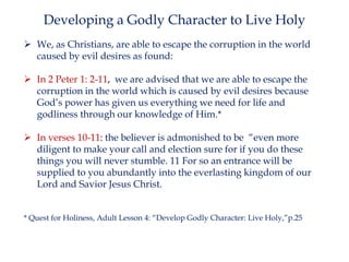 Developing a Godly Character to Live Holy
 We, as Christians, are able to escape the corruption in the world
caused by evil desires as found:
 In 2 Peter 1: 2-11, we are advised that we are able to escape the
corruption in the world which is caused by evil desires because
God’s power has given us everything we need for life and
godliness through our knowledge of Him.*
 In verses 10-11: the believer is admonished to be “even more
diligent to make your call and election sure for if you do these
things you will never stumble. 11 For so an entrance will be
supplied to you abundantly into the everlasting kingdom of our
Lord and Savior Jesus Christ.
* Quest for Holiness, Adult Lesson 4: “Develop Godly Character: Live Holy,”p.25

 