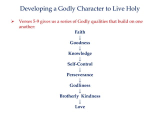 Developing a Godly Character to Live Holy


Verses 5-9 gives us a series of Godly qualities that build on one
another:
Faith
↓
Goodness
↓
Knowledge
↓
Self-Control
↓
Perseverance
↓
Godliness
↓
Brotherly Kindness
↓
Love

 