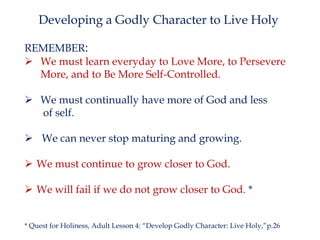 Developing a Godly Character to Live Holy
REMEMBER:
 We must learn everyday to Love More, to Persevere
More, and to Be More Self-Controlled.
 We must continually have more of God and less
of self.

 We can never stop maturing and growing.
 We must continue to grow closer to God.

 We will fail if we do not grow closer to God. *
* Quest for Holiness, Adult Lesson 4: “Develop Godly Character: Live Holy,”p.26

 