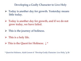 Developing a Godly Character to Live Holy
 Today is another day for growth. Yesterday means
little today.

 Today is another day for growth, and if we do not
grow today, we have failed.
 This is the journey of holiness.
 This is a holy life.
 This is the Quest for Holiness: ↓ *
* Quest for Holiness, Adult Lesson 4: “Develop Godly Character: Live Holy,”p.26

 