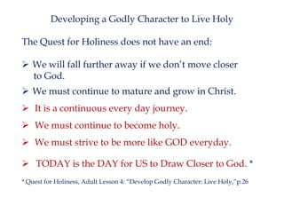 Developing a Godly Character to Live Holy
The Quest for Holiness does not have an end:
 We will fall further away if we don’t move closer
to God.
 We must continue to mature and grow in Christ.
 It is a continuous every day journey.

 We must continue to become holy.
 We must strive to be more like GOD everyday.
 TODAY is the DAY for US to Draw Closer to God. *
* Quest for Holiness, Adult Lesson 4: “Develop Godly Character: Live Holy,”p.26

 