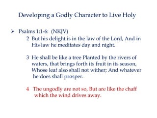 Developing a Godly Character to Live Holy
 Psalms 1:1-6: (NKJV)
2 But his delight is in the law of the Lord, And in
His law he meditates day and night.
3 He shall be like a tree Planted by the rivers of
waters, that brings forth its fruit in its season,
Whose leaf also shall not wither; And whatever
he does shall prosper.
4 The ungodly are not so, But are like the chaff
which the wind drives away.

 
