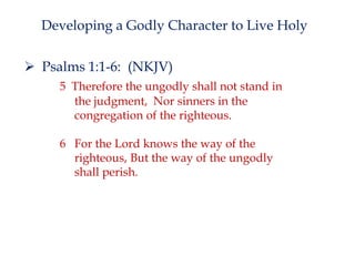 Developing a Godly Character to Live Holy
 Psalms 1:1-6: (NKJV)
5 Therefore the ungodly shall not stand in
the judgment, Nor sinners in the
congregation of the righteous.
6 For the Lord knows the way of the
righteous, But the way of the ungodly
shall perish.

 