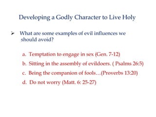 Developing a Godly Character to Live Holy
 What are some examples of evil influences we
should avoid?
a. Temptation to engage in sex (Gen. 7-12)

b. Sitting in the assembly of evildoers. ( Psalms 26:5)
c. Being the companion of fools…(Proverbs 13:20)
d. Do not worry (Matt. 6: 25-27)

 