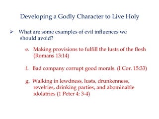 Developing a Godly Character to Live Holy
 What are some examples of evil influences we
should avoid?
e. Making provisions to fulfill the lusts of the flesh
(Romans 13:14)

f. Bad company corrupt good morals. (I Cor. 15:33)
g. Walking in lewdness, lusts, drunkenness,
revelries, drinking parties, and abominable
idolatries (1 Peter 4: 3-4)

 