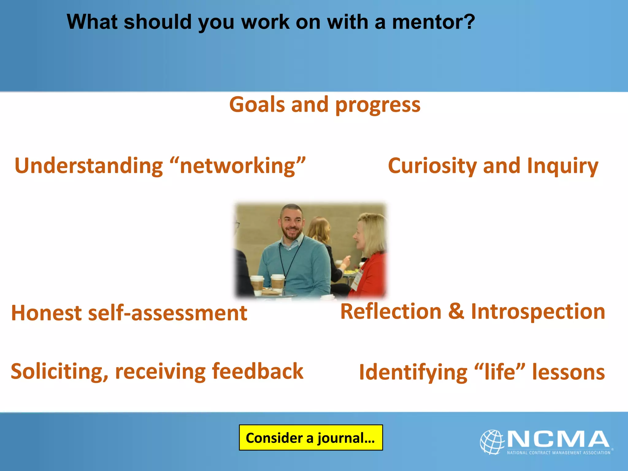 What should you work on with a mentor?
Soliciting, receiving feedback
Curiosity and Inquiry
Honest self-assessment Reflection & Introspection
Goals and progress
Understanding “networking”
Identifying “life” lessons
Consider a journal…
 